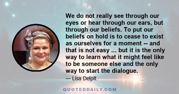 We do not really see through our eyes or hear through our ears, but through our beliefs. To put our beliefs on hold is to cease to exist as ourselves for a moment -- and that is not easy ... but it is the only way to