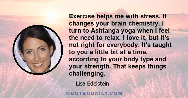 Exercise helps me with stress. It changes your brain chemistry. I turn to Ashtanga yoga when I feel the need to relax. I love it, but it's not right for everybody. It's taught to you a little bit at a time, according to 