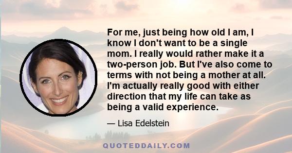 For me, just being how old I am, I know I don't want to be a single mom. I really would rather make it a two-person job. But I've also come to terms with not being a mother at all. I'm actually really good with either