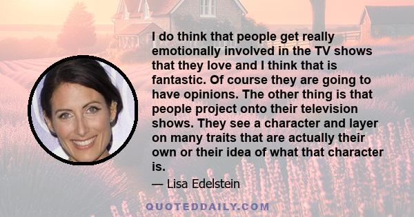 I do think that people get really emotionally involved in the TV shows that they love and I think that is fantastic. Of course they are going to have opinions. The other thing is that people project onto their