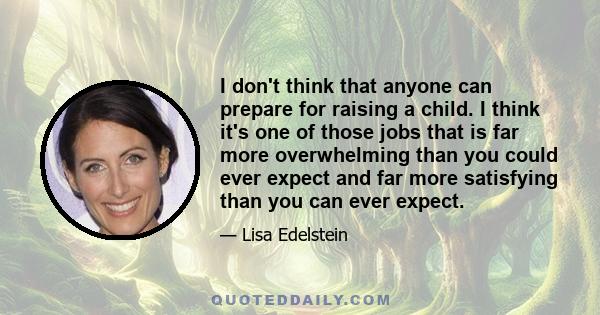 I don't think that anyone can prepare for raising a child. I think it's one of those jobs that is far more overwhelming than you could ever expect and far more satisfying than you can ever expect.