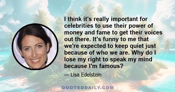 I think it's really important for celebrities to use their power of money and fame to get their voices out there. It's funny to me that we're expected to keep quiet just because of who we are. Why do I lose my right to