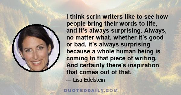 I think scrin writers like to see how people bring their words to life, and it's always surprising. Always, no matter what, whether it's good or bad, it's always surprising because a whole human being is coming to that