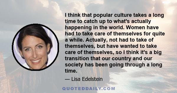 I think that popular culture takes a long time to catch up to what's actually happening in the world. Women have had to take care of themselves for quite a while. Actually, not had to take of themselves, but have wanted 