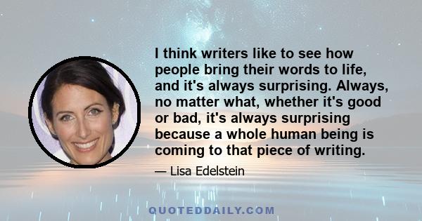 I think writers like to see how people bring their words to life, and it's always surprising. Always, no matter what, whether it's good or bad, it's always surprising because a whole human being is coming to that piece