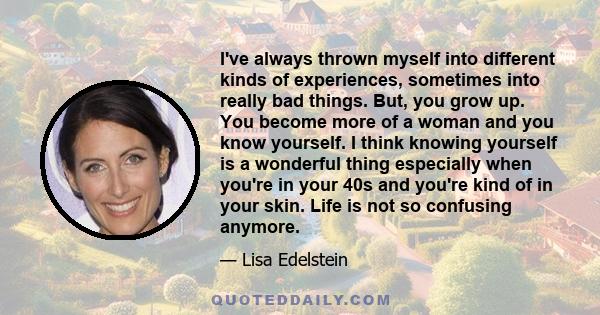 I've always thrown myself into different kinds of experiences, sometimes into really bad things. But, you grow up. You become more of a woman and you know yourself. I think knowing yourself is a wonderful thing