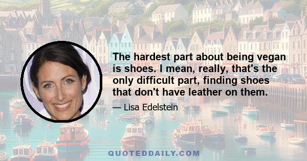 The hardest part about being vegan is shoes. I mean, really, that's the only difficult part, finding shoes that don't have leather on them.