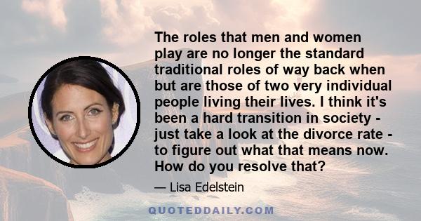 The roles that men and women play are no longer the standard traditional roles of way back when but are those of two very individual people living their lives. I think it's been a hard transition in society - just take