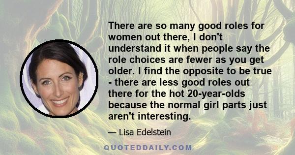 There are so many good roles for women out there, I don't understand it when people say the role choices are fewer as you get older. I find the opposite to be true - there are less good roles out there for the hot