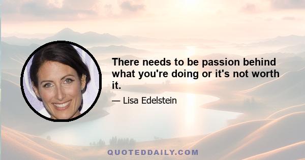 There needs to be passion behind what you're doing or it's not worth it.