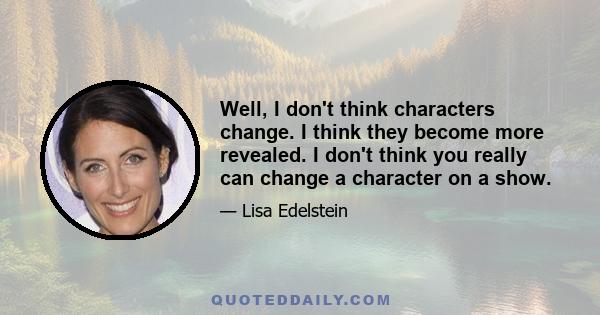 Well, I don't think characters change. I think they become more revealed. I don't think you really can change a character on a show.