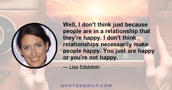 Well, I don't think just because people are in a relationship that they're happy. I don't think relationships necessarily make people happy. You just are happy or you're not happy.