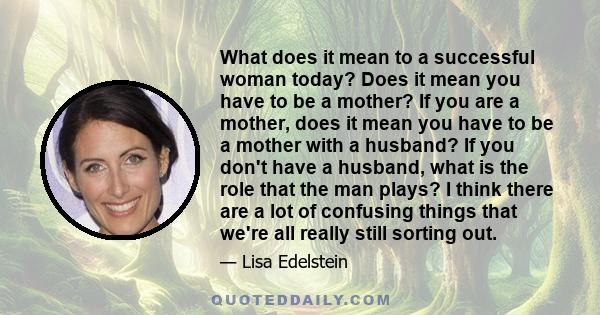 What does it mean to a successful woman today? Does it mean you have to be a mother? If you are a mother, does it mean you have to be a mother with a husband? If you don't have a husband, what is the role that the man