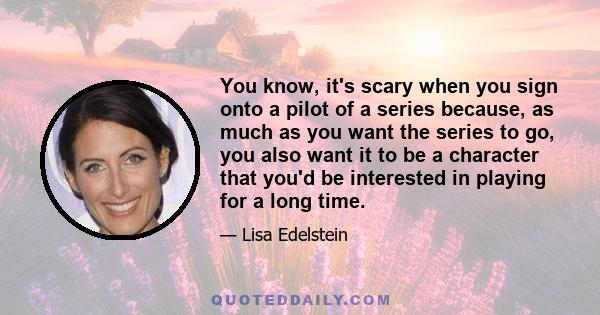 You know, it's scary when you sign onto a pilot of a series because, as much as you want the series to go, you also want it to be a character that you'd be interested in playing for a long time.