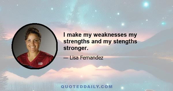 I make my weaknesses my strengths and my stengths stronger.