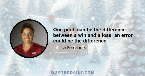 One pitch can be the difference between a win and a loss, an error could be the difference.