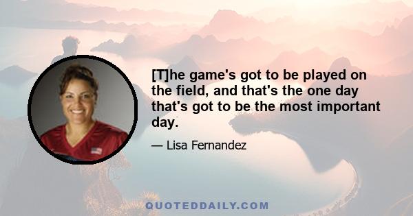 [T]he game's got to be played on the field, and that's the one day that's got to be the most important day.