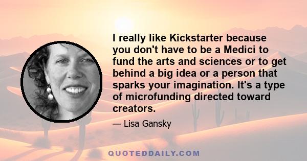 I really like Kickstarter because you don't have to be a Medici to fund the arts and sciences or to get behind a big idea or a person that sparks your imagination. It's a type of microfunding directed toward creators.