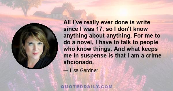 All I've really ever done is write since I was 17, so I don't know anything about anything. For me to do a novel, I have to talk to people who know things. And what keeps me in suspense is that I am a crime aficionado.