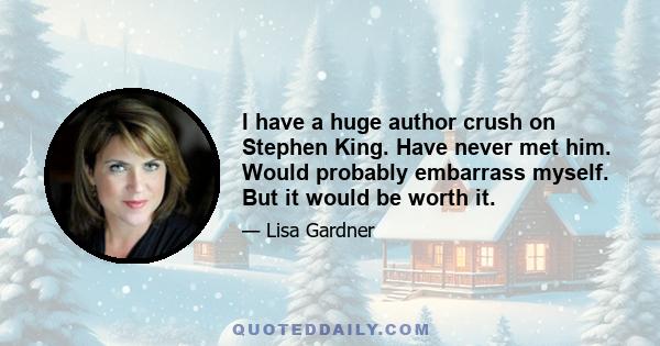 I have a huge author crush on Stephen King. Have never met him. Would probably embarrass myself. But it would be worth it.