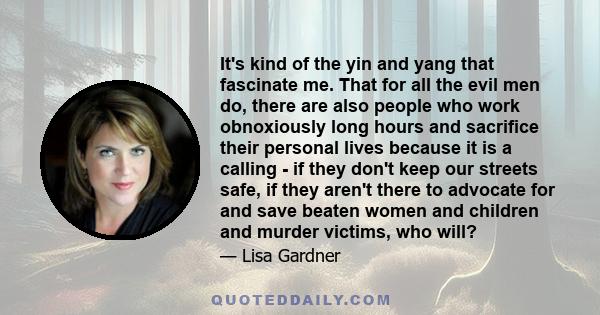 It's kind of the yin and yang that fascinate me. That for all the evil men do, there are also people who work obnoxiously long hours and sacrifice their personal lives because it is a calling - if they don't keep our