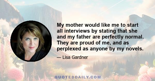 My mother would like me to start all interviews by stating that she and my father are perfectly normal. They are proud of me, and as perplexed as anyone by my novels.