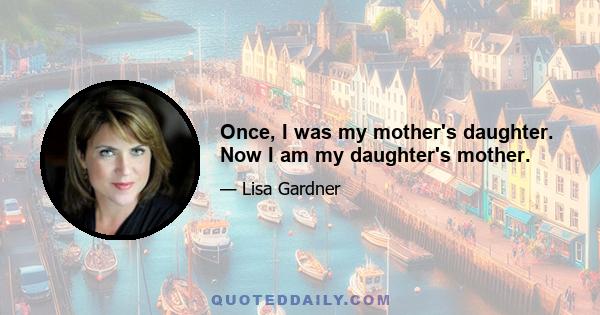 Once, I was my mother's daughter. Now I am my daughter's mother.