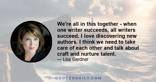 We're all in this together - when one writer succeeds, all writers succeed. I love discovering new authors. I think we need to take care of each other and talk about craft and nurture talent.