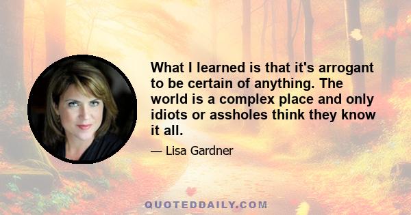 What I learned is that it's arrogant to be certain of anything. The world is a complex place and only idiots or assholes think they know it all.