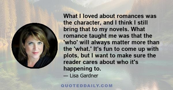 What I loved about romances was the character, and I think I still bring that to my novels. What romance taught me was that the 'who' will always matter more than the 'what.' It's fun to come up with plots, but I want