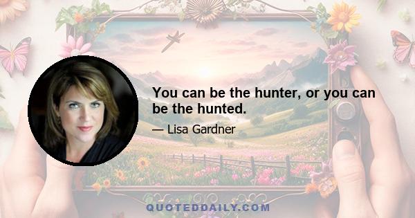 You can be the hunter, or you can be the hunted.