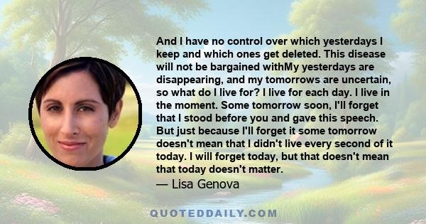 And I have no control over which yesterdays I keep and which ones get deleted. This disease will not be bargained withMy yesterdays are disappearing, and my tomorrows are uncertain, so what do I live for? I live for