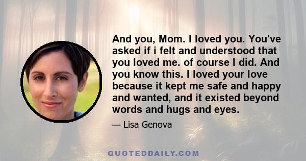 And you, Mom. I loved you. You've asked if i felt and understood that you loved me. of course I did. And you know this. I loved your love because it kept me safe and happy and wanted, and it existed beyond words and