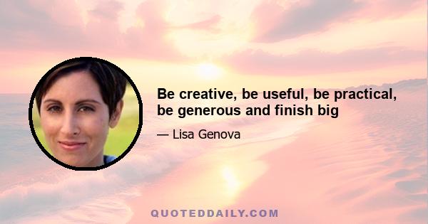 Be creative, be useful, be practical, be generous and finish big