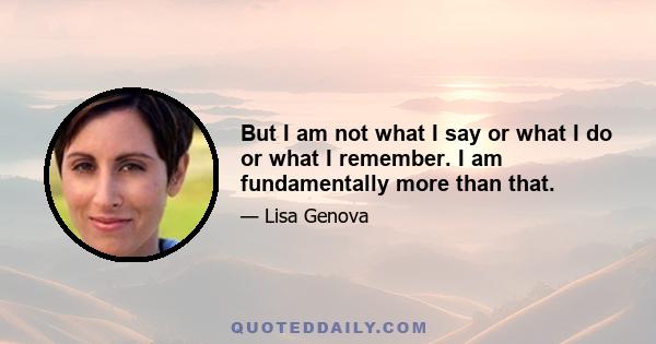 But I am not what I say or what I do or what I remember. I am fundamentally more than that.