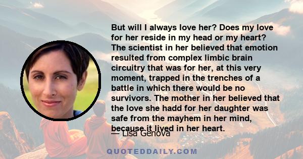 But will I always love her? Does my love for her reside in my head or my heart? The scientist in her believed that emotion resulted from complex limbic brain circuitry that was for her, at this very moment, trapped in