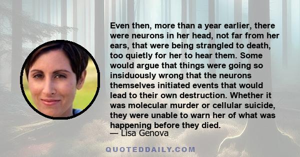 Even then, more than a year earlier, there were neurons in her head, not far from her ears, that were being strangled to death, too quietly for her to hear them. Some would argue that things were going so insiduously