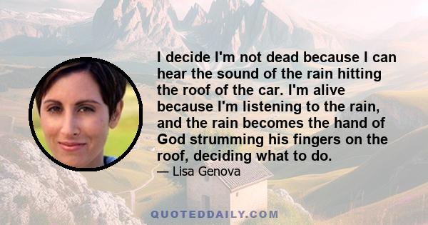 I decide I'm not dead because I can hear the sound of the rain hitting the roof of the car. I'm alive because I'm listening to the rain, and the rain becomes the hand of God strumming his fingers on the roof, deciding