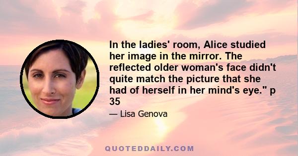 In the ladies' room, Alice studied her image in the mirror. The reflected older woman's face didn't quite match the picture that she had of herself in her mind's eye. p 35