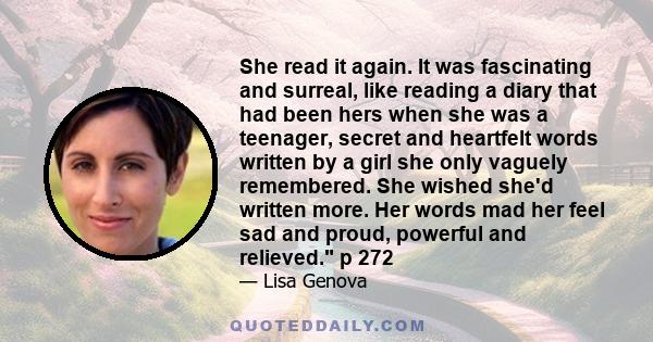 She read it again. It was fascinating and surreal, like reading a diary that had been hers when she was a teenager, secret and heartfelt words written by a girl she only vaguely remembered. She wished she'd written