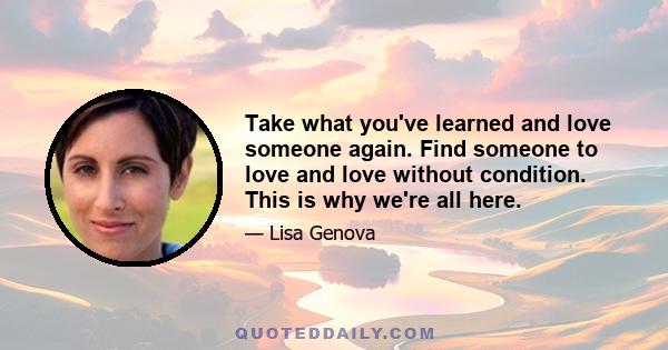 Take what you've learned and love someone again. Find someone to love and love without condition. This is why we're all here.