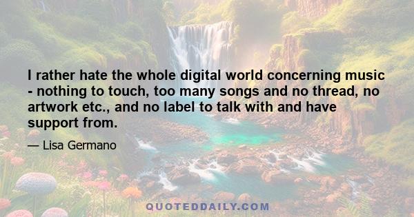 I rather hate the whole digital world concerning music - nothing to touch, too many songs and no thread, no artwork etc., and no label to talk with and have support from.