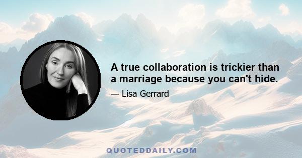 A true collaboration is trickier than a marriage because you can't hide.