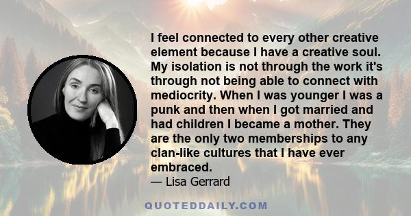 I feel connected to every other creative element because I have a creative soul. My isolation is not through the work it's through not being able to connect with mediocrity. When I was younger I was a punk and then when 