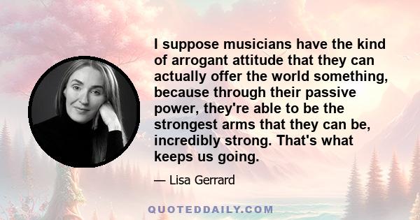 I suppose musicians have the kind of arrogant attitude that they can actually offer the world something, because through their passive power, they're able to be the strongest arms that they can be, incredibly strong.