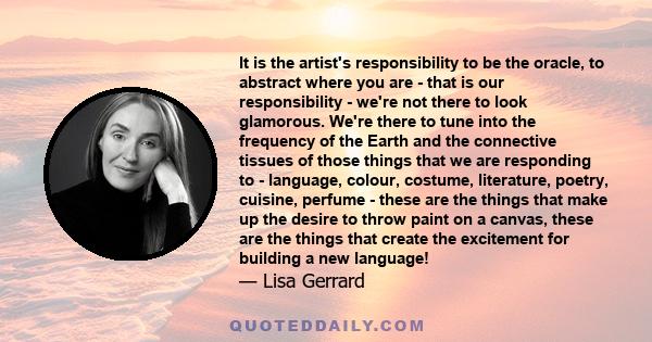 It is the artist's responsibility to be the oracle, to abstract where you are - that is our responsibility - we're not there to look glamorous. We're there to tune into the frequency of the Earth and the connective