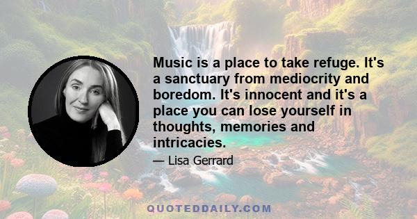 Music is a place to take refuge. It's a sanctuary from mediocrity and boredom. It's innocent and it's a place you can lose yourself in thoughts, memories and intricacies.