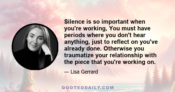 Silence is so important when you're working, You must have periods where you don't hear anything, just to reflect on you've already done. Otherwise you traumatize your relationship with the piece that you're working on.