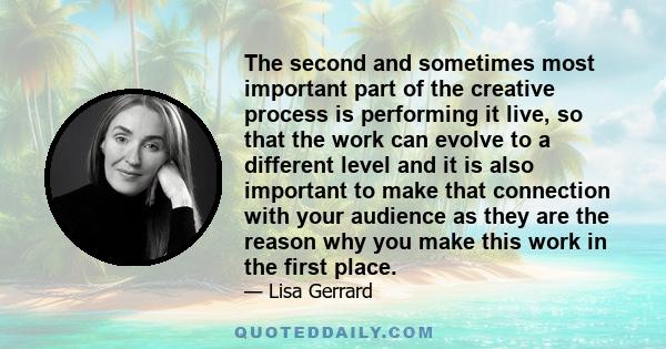 The second and sometimes most important part of the creative process is performing it live, so that the work can evolve to a different level and it is also important to make that connection with your audience as they