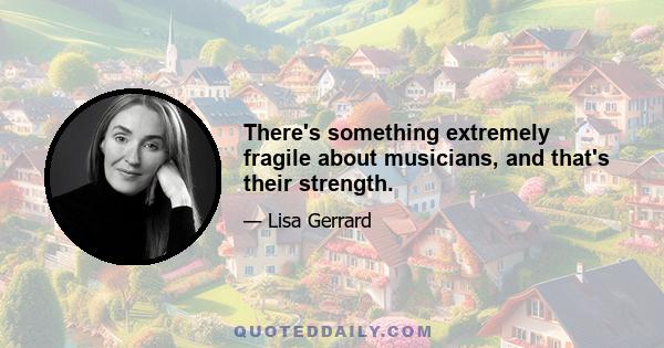 There's something extremely fragile about musicians, and that's their strength.